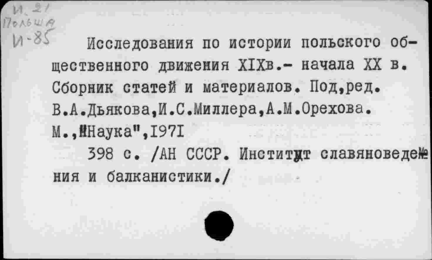 ﻿и - ‘
Исследования по истории польского общественного движения Х1Хв,- начала XX в. Сборник статей и материалов. Под,ред. В.А.Дьякова,И.С.Миллера,А.М.Орехова. М.,ЙНаука”,1971
398 с. /АН СССР. Институт славяноведе^ ния и балканистики./